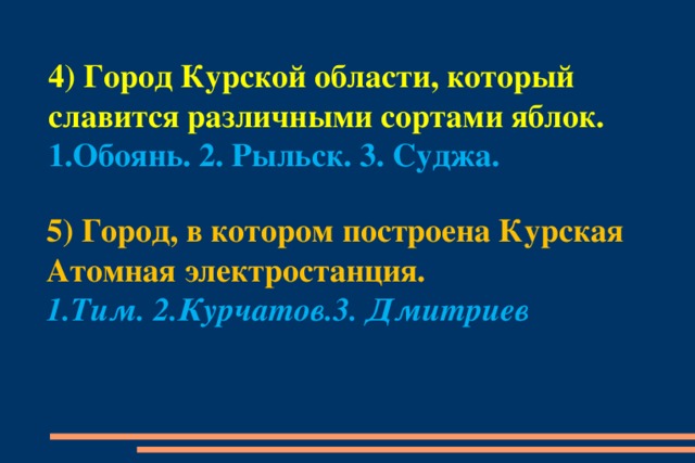 4) Город Курской области, который славится различными сортами яблок. 1.Обоянь. 2. Рыльск. 3. Суджа. 5) Город, в котором построена Курская Атомная электростанция. 1.Тим. 2.Курчатов.3. Дмитриев