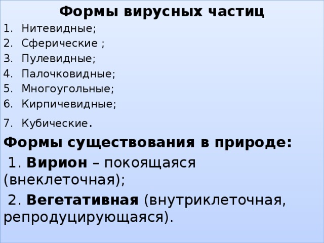 Формы вирусных частиц Нитевидные; Сферические ; Пулевидные; Палочковидные; Многоугольные; Кирпичевидные; Кубические . Формы существования в природе:  1. Вирион – покоящаяся (внеклеточная);  2. Вегетативная (внутриклеточная, репродуцирующаяся).