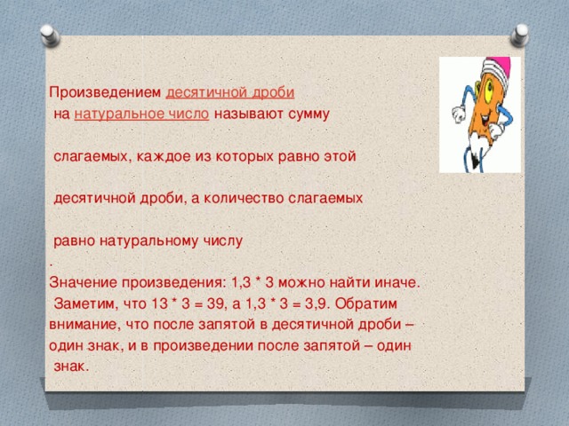 Произведением   десятичной дроби   на  натуральное число  называют сумму  слагаемых, каждое из которых равно этой  десятичной дроби, а количество слагаемых  равно натуральному числу . Значение произведения: 1,3 * 3 можно найти иначе.  Заметим, что 13 * 3 = 39, а 1,3 * 3 = 3,9. Обратим внимание, что после запятой в десятичной дроби – один знак, и в произведении после запятой – один  знак.