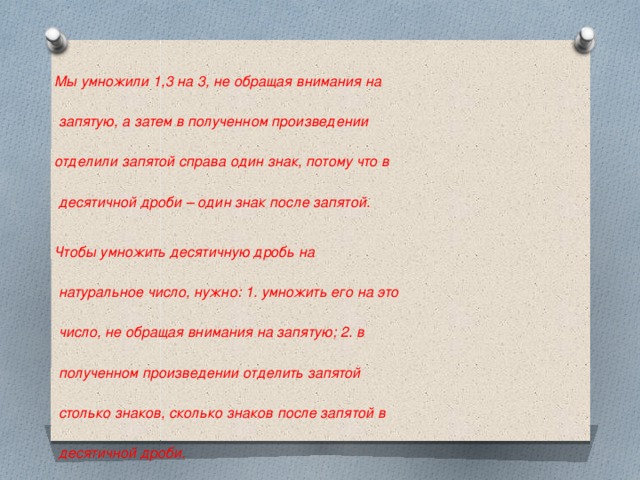 Мы умножили 1,3 на 3, не обращая внимания на   запятую, а затем в полученном произведении  отделили запятой справа один знак, потому что в   десятичной дроби – один знак после запятой.  Чтобы умножить десятичную дробь на   натуральное число, нужно: 1. умножить его на это   число, не обращая внимания на запятую; 2. в   полученном произведении отделить запятой   столько знаков, сколько знаков после запятой в   десятичной дроби.