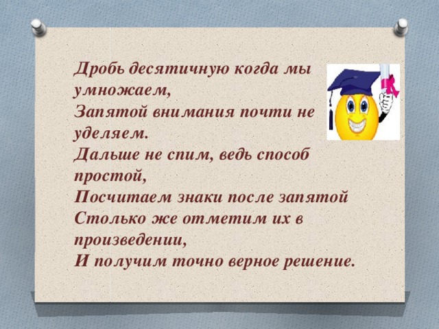 Дробь десятичную когда мы умножаем,  Запятой внимания почти не уделяем.  Дальше не спим, ведь способ простой,  Посчитаем знаки после запятой Столько же отметим их в произведении,  И получим точно верное решение.