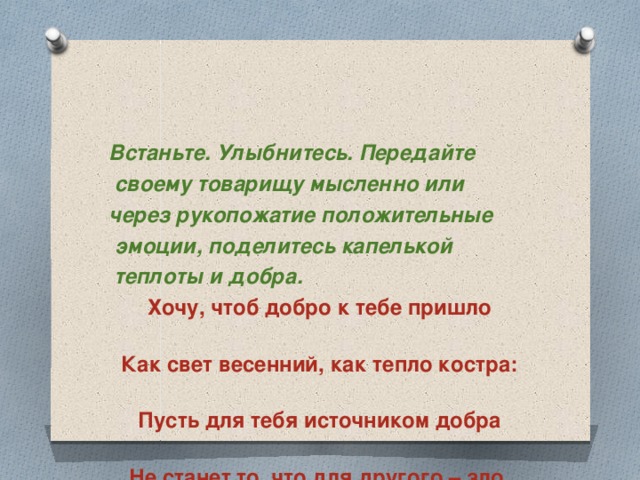 Встаньте. Улыбнитесь. Передайте  своему товарищу мысленно или через рукопожатие положительные  эмоции, поделитесь капелькой  теплоты и добра. Хочу, чтоб добро к тебе пришло  Как свет весенний, как тепло костра:  Пусть для тебя источником добра  Не станет то, что для другого – зло.