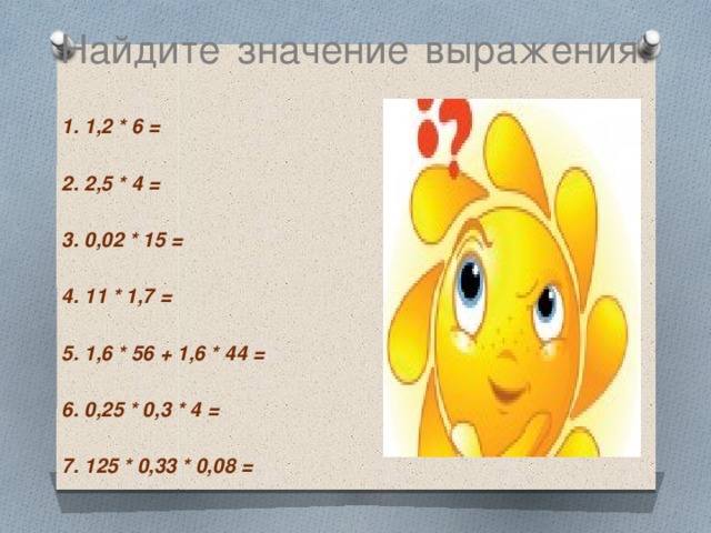 Найдите значение выражения:   1. 1,2 * 6 =  2. 2,5 * 4 =  3. 0,02 * 15 =  4. 11 * 1,7 =  5. 1,6 * 56 + 1,6 * 44 =  6. 0,25 * 0,3 * 4 =  7. 125 * 0,33 * 0,08 =