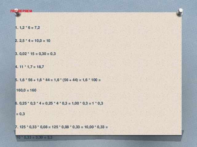 ПРОВЕРЯЕМ   1. 1,2 * 6 = 7,2  2. 2,5 * 4 = 10,0 = 10  3. 0,02 * 15 = 0,30 = 0,3  4. 11 * 1,7 = 18,7  5. 1,6 * 56 + 1,6 * 44 = 1,6 * (56 + 44) = 1,6 * 100 =   160,0 = 160  6. 0,25 * 0,3 * 4 = 0,25 * 4 * 0,3 = 1,00 * 0,3 = 1 * 0,3   = 0,3  7. 125 * 0,33 * 0,08 = 125 * 0,08 * 0,33 = 10,00 * 0,33 =   10 * 0,33 = 3,30 = 3,3