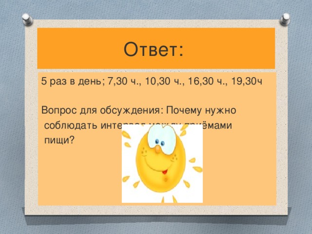 Ответ: 5 раз в день; 7,30 ч., 10,30 ч., 16,30 ч., 19,30ч Вопрос для обсуждения: Почему нужно  соблюдать интервал между приёмами  пищи?