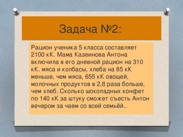 Задача №2: Рацион ученика 5 класса составляет 2100 кК. Мама Казеинова Антона включила в его дневной рацион на 310 кК. мяса и колбасы, хлеба на 85 кК меньше, чем мяса, 655 кК овощей, молочных продуктов в 2,8 раза больше, чем хлеб. Сколько шоколадных конфет по 140 кК за штуку сможет съесть Антон вечером за чаем со всей семьёй..