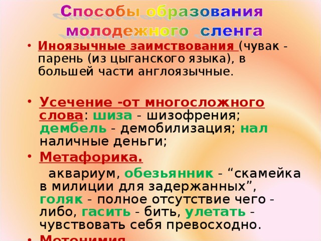 Иноязычные заимствования (чувак - парень (из цыганского языка), в большей части англоязычные. Усечение -от многосложного слова : шиза - шизофрения; дембель - демобилизация; нал наличные деньги; Метафорика.  аквариум, обезьянник - “скамейка в милиции для задержанных”, голяк - полное отсутствие чего - либо, гасить - бить, улетать - чувствовать себя превосходно. Метонимия