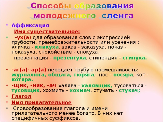 Аффиксация  Имя существительное:  -ух(а ) для образования слов с экспрессией грубости, пренебрежительности или усечения : кличка - кликуха , заказ - заказуха, показ - показуха, спокойствие - спокуха.  презентация - презентуха , стипендия - стипуха.  -аг(а)- ар(а)  передает грубую насмешливость: журналюга, общага, тюряга ; нос - носяра , кот - котяра. -щик, -ник, -ач халява - халявщик, тусоваться - тусовщик , хохмить - хохмач , стучать - стукач; Глагол Имя прилагательное