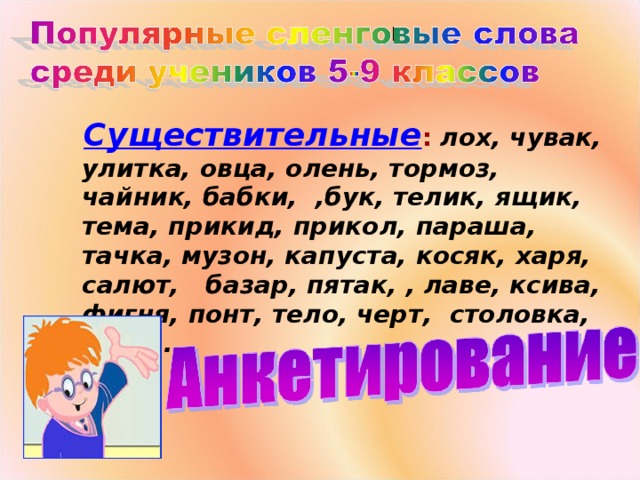 Существительные :  лох, чувак, улитка, овца, олень, тормоз, чайник, бабки, , бук, телик, ящик, тема, прикид, прикол, параша, тачка, музон, капуста, косяк, харя, салют, базар, пятак, , лаве, ксива, фигня, понт, тело, черт, столовка, хавка.