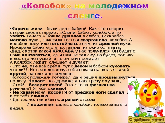 Короче , жили – были дед с бабкой. Как - то говорит старик своей старухе : «Слепи, бабка, колобок, а то хавать нечего!» Пошла дряхлая в амбар, наскребла малеха муки , замесила тесто и сварганила колобок. А колобок получился отстойным , злым, из древней муки. Изжарила бабка его и поставила на окно остывать.  -Дед, смотри какой КРАСАВА у нас получился. Он будет с нами кантаваться , да и нам не так скучно будет, только в лес его не пускай, а то он там пропадёт.   А Колобок лежит, слушает и думает:  - Это че , мне всё время тут с дедом и бабкой куковать что ли?!. Нет, я в лес хочу, себя показать, ведь я такой крутой , на сметане замешан.   Колобок полежал- полежал, да и решил прошвырнуться по лесу. Чапает по дорожке, а навстречу ему заяц.  - Стой! – базарит косой - Это, что за фигнюшка румяная?! Я тебя схаваю !  - Не хавай меня, косой ! Я от предков ноги сделал , да и от тебя слиняю !  - Да, ладно, так и быть, драпай отсюда.  И пошлёпал дальше колобок, только заяц его и видел.