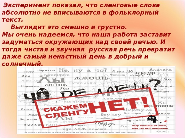 Эксперимент показал, что сленговые слова абсолютно не вписываются в фольклорный текст.  Выглядит это смешно и грустно. Мы очень надеемся, что наша работа заставит задуматься окружающих над своей речью. И тогда чистая и звучная  русская речь превратит даже самый ненастный день в добрый и солнечный.  