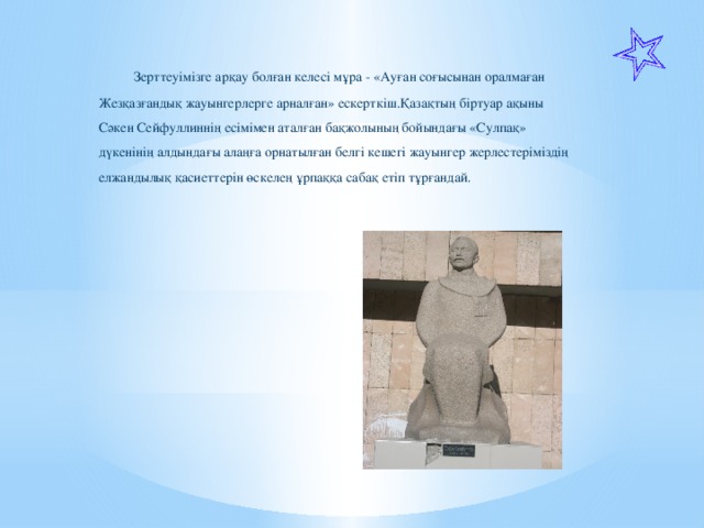 Зерттеуімізге арқау болған келесі мұра - «Ауған соғысынан оралмаған Жезқазғандық жауынгерлерге арналған» ескерткіш.Қазақтың біртуар ақыны Сәкен Сейфуллиннің есімімен аталған бақжолының бойындағы «Сулпақ» дүкенінің алдындағы алаңға орнатылған белгі кешегі жауынгер жерлестеріміздің елжандылық қасиеттерін өскелең ұрпаққа сабақ етіп тұрғандай.