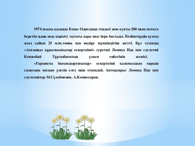 1974 жылы қазанда Кеңес Одағында теңдесі жоқ қуаты 200 мың металл беретін жаңа мыс қорыту зауыты қара мыс бере бастады. Кеніштердің қуаты жыл сайын 25 млн.тонна кен өндіру мүмкіндігіне жетті. Бұл туынды «Алғашқы құрылысшылар ескерткіші» суретші Леонид Пак пен сәулетші Кенжебай Тұрлыбаевтың үлкен еңбегінің жемісі.   «Ғарышты бағындырушылар» ескерткіші қаламыздың ғарыш саласына қосқан үлесін елге паш еткендей. Авторлары: Леонид Пак пен сәулетшілер М.Сүлейменов, А.Комиссаров.