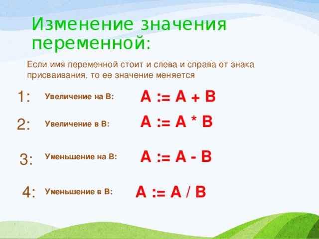 Изменение значения переменной: Если имя переменной стоит и слева и справа от знака присваивания, то ее значение меняется 1: А := А + В Увеличение на В: А := А * В 2: Увеличение в В: А := А - В 3: Уменьшение на В: 4: А := А / В Уменьшение в В: