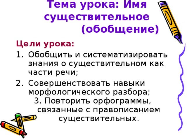 Тема урока: Имя существительное  (обобщение) Цели урока: Обобщить и систематизировать знания о существительном как части речи; Совершенствовать навыки морфологического разбора; 3. Повторить орфограммы, связанные с правописанием существительных.