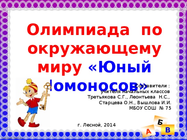 Б А Олимпиада по окружающему миру «Юный Ломоносов» Составители : учителя начальных классов Третьякова С.Г., Леонтьева Н.С., Старцева О.Н., Вышлова И.И. МБОУ СОШ № 75 г. Лесной, 2014 В