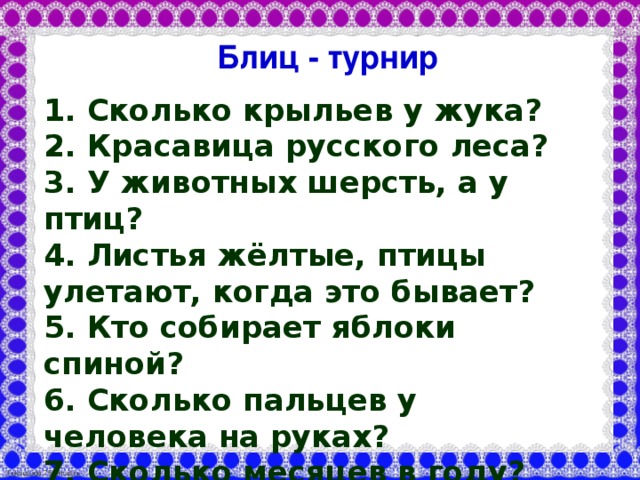 Блиц - турнир 1. Сколько крыльев у жука? 2. Красавица русского леса? 3. У животных шерсть, а у птиц? 4. Листья жёлтые, птицы улетают, когда это бывает? 5. Кто собирает яблоки спиной? 6. Сколько пальцев у человека на руках? 7. Сколько месяцев в году? 8. Какую форму имеет планета Земля?