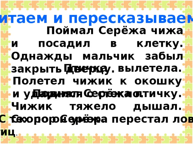 Читаем и пересказываем:  Поймал Серёжа чижа и посадил в клетку. Однажды мальчик забыл закрыть дверцу.  Птичка вылетела. Полетел чижик к окошку и ударился о стекло.  Поднял Серёжа птичку. Чижик тяжело дышал. Скоро он умер.  С тех пор Серёжа перестал ловить  птиц .