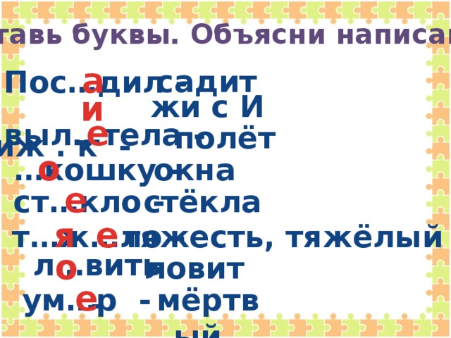 Вставь буквы. Объясни написание.  а Пос…дил -  садит   чиж . к -  и   жи с И е выл…тела -   полёт … кошку -  о окна е ст…кло -  стёкла я е т…ж…ло -  тяжесть, тяжёлый  о л…вить -  ловит   ум…р -  е мёртвый