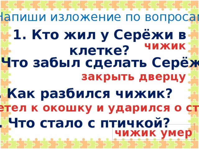 Напиши изложение по вопросам. 1. Кто жил у Серёжи в клетке? чижик  2. Что забыл сделать Серёжа?  закрыть дверцу 3. Как разбился чижик? полетел к окошку и ударился о стекло 4. Что стало с птичкой? чижик умер