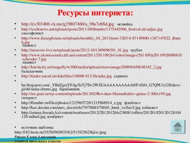 Ресурсы интернета: http://cs303406.vk.me/g29807460/a_98a7e88d.jpg  незнайка http://sochinews.net/uploads/posts/2013-08/thumbs/1375442906_festival-akvadjaz.jpg саксофонист http://www.farangforum.ru/uploads/monthly_04_2013/post-3285-0-87149800-1367147022_thumb.jpg баянист http://moscow-live.ru/uploads/posts/2012-10/1349696591_01.jpg трубач http://www.ekomissionka.kh.ua/content/2011/20110926/visitor/images/201109/p20110926080810-schroder-7.jpg пианист http://kurskcity.ru/imagefly/w300/media/uploads/newsimage/2009/04/08/48342_2.jpg балалаечник http://tiador.narod.ru/olderfiles/1/0008-012-Skripka.jpg скрипач .bp.blogspot.com/_YBdZgniYE4g/SsTj7Dv2WZI/AAAAAAAAAA0/FvDJ4_G7Q9U/s320/dave-grohl-tama-drums.jpg барабанщик http://nn-grad.ru/wp-content/uploads/2013/02/Rovshan-Mamedkuliev-guitar-2-300x199.jpg гитарист http://flamber.ru/files/photos/1215965729/1215968914_e.jpg флейтист http://kaz.docdat.com/pars_docs/refs/79/78043/78043_html_1a1ba1f.jpg кобызист http://astana.freeads.kz/content/root/users/2012/20120128/u238081/offers/201201/f20120128104120-mihail.jpg домбрист  источник шаблона: http://i82.beon.ru/35/50/965035/62/51382562/hjiio.jpeg Ранько Елена Алексеевна учитель начальных классов МАОУ лицей №21 г. Иваново