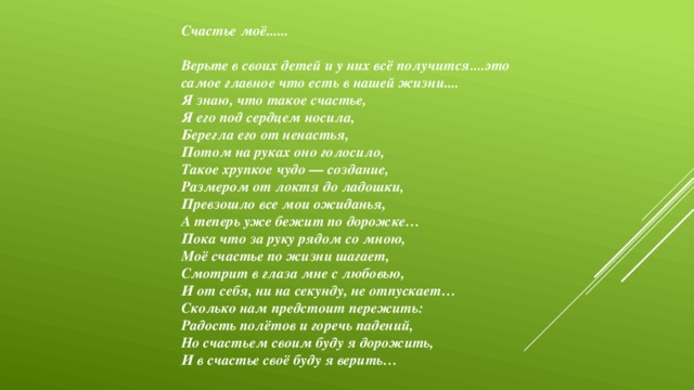 Счастье моё......  Верьте в своих детей и у них всё получится....это самое главное что есть в нашей жизни.... Я знаю, что такое счастье, Я его под сердцем носила, Берегла его от ненастья, Потом на руках оно голосило, Такое хрупкое чудо — создание, Размером от локтя до ладошки, Превзошло все мои ожиданья, А теперь уже бежит по дорожке… Пока что за руку рядом со мною, Моё счастье по жизни шагает, Смотрит в глаза мне с любовью, И от себя, ни на секунду, не отпускает… Сколько нам предстоит пережить: Радость полётов и горечь падений, Но счастьем своим буду я дорожить, И в счастье своё буду я верить…