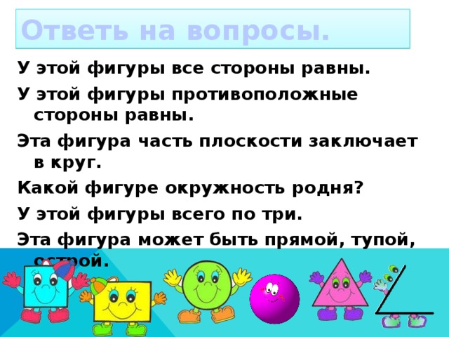 Ответь на вопросы. У этой фигуры все стороны равны. У этой фигуры противоположные стороны равны. Эта фигура часть плоскости заключает в круг. Какой фигуре окружность родня? У этой фигуры всего по три. Эта фигура может быть прямой, тупой, острой.