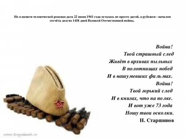 Но в памяти человеческой роковая дата 22 июня 1941 года осталась не просто датой, а рубежом - началом отсчёта долгих 1418 дней Великой Отечественной войны.          Война! Твой страшный след Живёт в архивах пыльных В полотнищах побед И в нашумевших фильмах. Война! Твой горький след И в книгах, что на полке. И вот уже 73 года Ношу твои осколки. Н. Старшинов