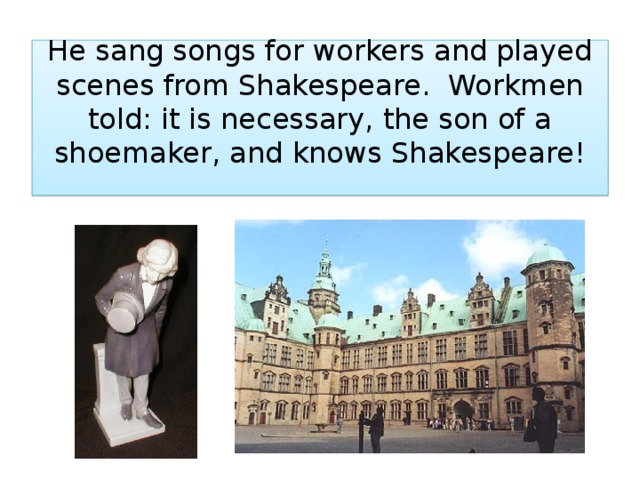 He sang songs for workers and played scenes from Shakespeare. Workmen told: it is necessary, the son of a shoemaker, and knows Shakespeare!