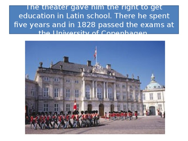 The theater gave him the right to get education in Latin school. There he spent five years and in 1828 passed the exams at the University of Copenhagen.