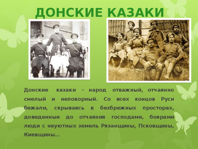 ДОНСКИЕ КАЗАКИ Донские   казаки  – народ  отважный, отчаянно смелый и непокорный. Со всех концов Руси бежали, скрываясь в безбрежных просторах, доведенные до отчаяния господами, боярами люди с неуютных земель Рязанщины, Псковщины, Киевщины…