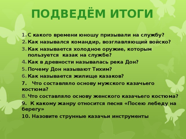 ПОДВЕДЁМ ИТОГИ С какого времени юношу призывали на службу? Как назывался командир, возглавляющий войско? Как называется холодное оружие, которым пользуется казак на службе? Как в древности называлась река Дон? Почему Дон называют Тихим? Как называется жилище казаков? 7. Что составляло основу мужского казачьего костюма? Что составляло основу женского казачьего костюма? 9. К какому жанру относится песня «Посею лебеду на берегу» 10. Назовите струнные казачьи инструменты