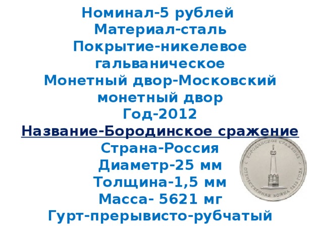 Номинал-5 рублей  Материал-сталь  Покрытие-никелевое гальваническое  Монетный двор-Московский монетный двор  Год-2012  Название-Бородинское сражение  Страна-Россия  Диаметр-25 мм  Толщина-1,5 мм  Масса- 5621 мг  Гурт-прерывисто-рубчатый