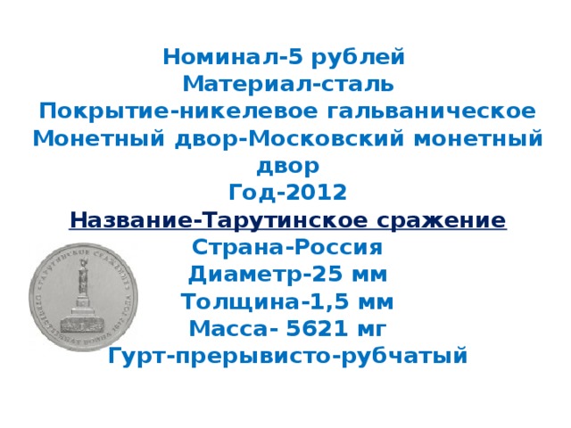 Номинал-5 рублей  Материал-сталь  Покрытие-никелевое гальваническое  Монетный двор-Московский монетный двор  Год-2012  Название-Тарутинское сражение  Страна-Россия  Диаметр-25 мм  Толщина-1,5 мм  Масса- 5621 мг  Гурт-прерывисто-рубчатый