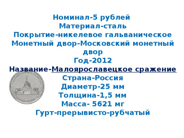 Номинал-5 рублей  Материал-сталь  Покрытие-никелевое гальваническое  Монетный двор-Московский монетный двор  Год-2012  Название- Малоярославецкое сражение  Страна-Россия  Диаметр-25 мм  Толщина-1,5 мм  Масса- 5621 мг  Гурт-прерывисто-рубчатый