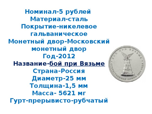 Номинал-5 рублей  Материал-сталь  Покрытие-никелевое гальваническое  Монетный двор-Московский монетный двор  Год-2012  Название- бой при Вязьме  Страна-Россия  Диаметр-25 мм  Толщина-1,5 мм  Масса- 5621 мг  Гурт-прерывисто-рубчатый