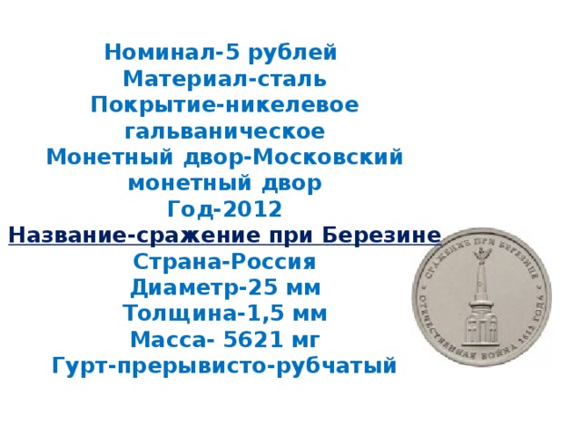 Номинал-5 рублей  Материал-сталь  Покрытие-никелевое гальваническое  Монетный двор-Московский монетный двор  Год-2012  Название-сражение при Березине  Страна-Россия  Диаметр-25 мм  Толщина-1,5 мм  Масса- 5621 мг  Гурт-прерывисто-рубчатый