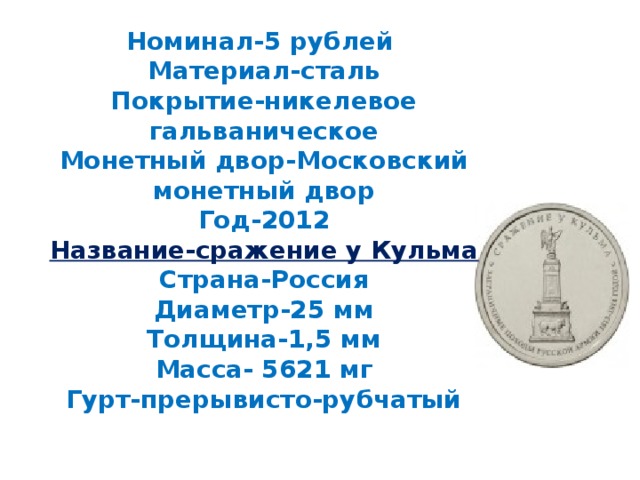 Номинал-5 рублей  Материал-сталь  Покрытие-никелевое гальваническое  Монетный двор-Московский монетный двор  Год-2012  Название-сражение у Кульма  Страна-Россия  Диаметр-25 мм  Толщина-1,5 мм  Масса- 5621 мг  Гурт-прерывисто-рубчатый