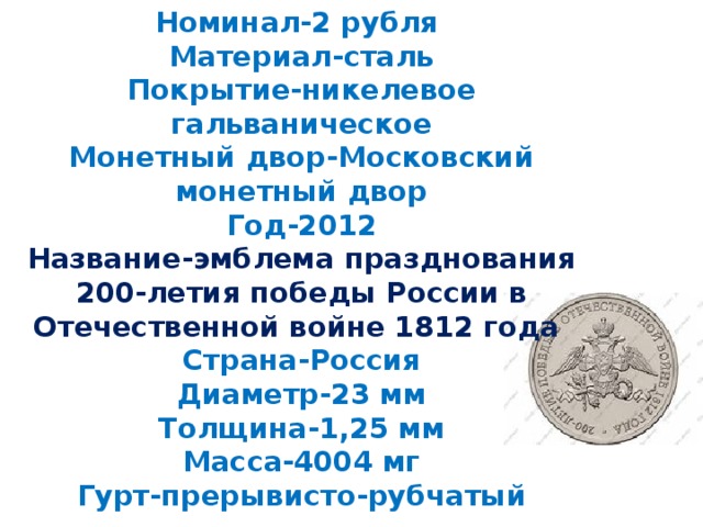 Номинал-2 рубля  Материал-сталь  Покрытие-никелевое гальваническое  Монетный двор-Московский монетный двор  Год-2012  Название-эмблема празднования 200-летия победы России в Отечественной войне 1812 года  Страна-Россия  Диаметр-23 мм  Толщина-1,25 мм  Масса-4004 мг  Гурт-прерывисто-рубчатый