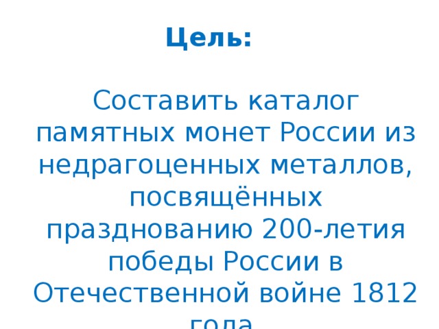 Цель:    Составить каталог памятных монет России из недрагоценных металлов, посвящённых празднованию 200-летия победы России в Отечественной войне 1812 года.