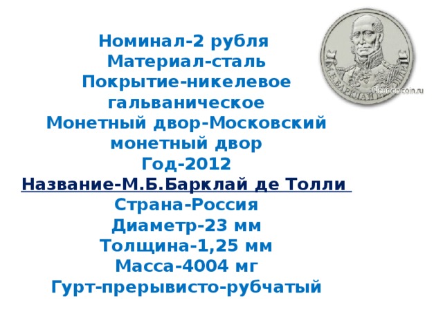 Номинал-2 рубля  Материал-сталь  Покрытие-никелевое гальваническое  Монетный двор-Московский монетный двор  Год-2012  Название-М.Б.Барклай де Толли  Страна-Россия  Диаметр-23 мм  Толщина-1,25 мм  Масса-4004 мг  Гурт-прерывисто-рубчатый