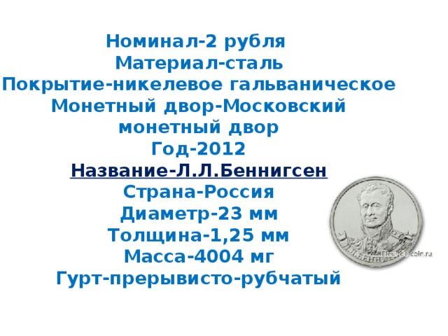 Номинал-2 рубля  Материал-сталь  Покрытие-никелевое гальваническое  Монетный двор-Московский монетный двор  Год-2012  Название-Л.Л.Беннигсен  Страна-Россия  Диаметр-23 мм  Толщина-1,25 мм  Масса-4004 мг  Гурт-прерывисто-рубчатый