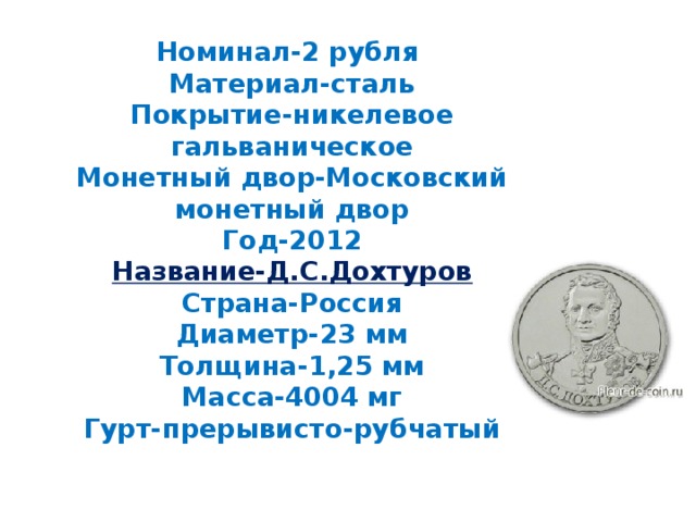 Номинал-2 рубля  Материал-сталь  Покрытие-никелевое гальваническое  Монетный двор-Московский монетный двор  Год-2012  Название-Д.С.Дохтуров  Страна-Россия  Диаметр-23 мм  Толщина-1,25 мм  Масса-4004 мг  Гурт-прерывисто-рубчатый