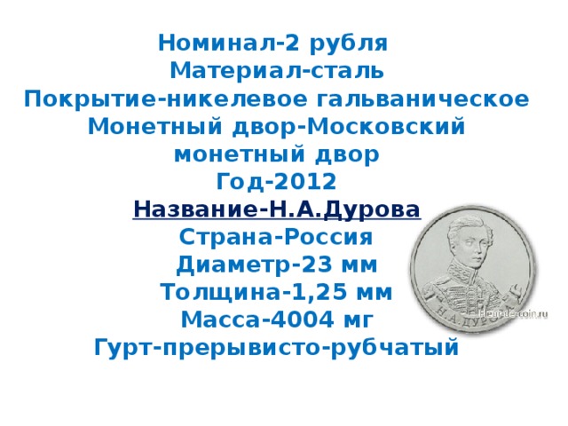 Номинал-2 рубля  Материал-сталь  Покрытие-никелевое гальваническое  Монетный двор-Московский монетный двор  Год-2012  Название-Н.А.Дурова  Страна-Россия  Диаметр-23 мм  Толщина-1,25 мм  Масса-4004 мг  Гурт-прерывисто-рубчатый