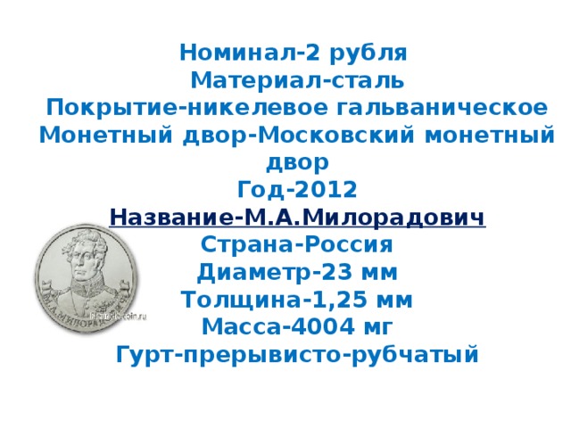 Номинал-2 рубля  Материал-сталь  Покрытие-никелевое гальваническое  Монетный двор-Московский монетный двор  Год-2012  Название-М.А.Милорадович  Страна-Россия  Диаметр-23 мм  Толщина-1,25 мм  Масса-4004 мг  Гурт-прерывисто-рубчатый