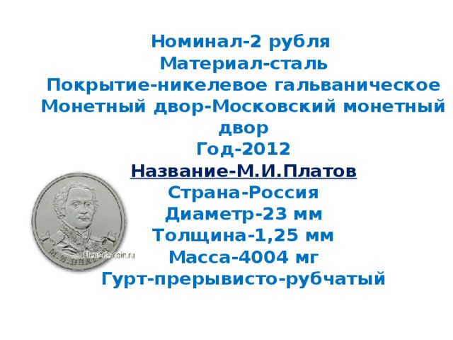 Номинал-2 рубля  Материал-сталь  Покрытие-никелевое гальваническое  Монетный двор-Московский монетный двор  Год-2012  Название-М.И.Платов  Страна-Россия  Диаметр-23 мм  Толщина-1,25 мм  Масса-4004 мг  Гурт-прерывисто-рубчатый