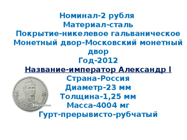 Номинал-2 рубля  Материал-сталь  Покрытие-никелевое гальваническое  Монетный двор-Московский монетный двор  Год-2012  Название-император Александр l  Страна-Россия  Диаметр-23 мм  Толщина-1,25 мм  Масса-4004 мг  Гурт-прерывисто-рубчатый