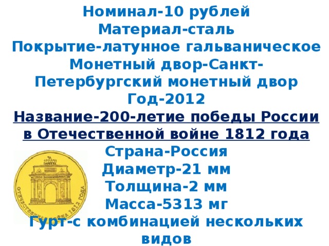 Номинал-10 рублей  Материал-сталь  Покрытие-латунное гальваническое  Монетный двор-Санкт-Петербургский монетный двор  Год-2012  Название-200-летие победы России в Отечественной войне 1812 года  Страна-Россия  Диаметр-21 мм  Толщина-2 мм  Масса-5313 мг  Гурт-с комбинацией нескольких видов