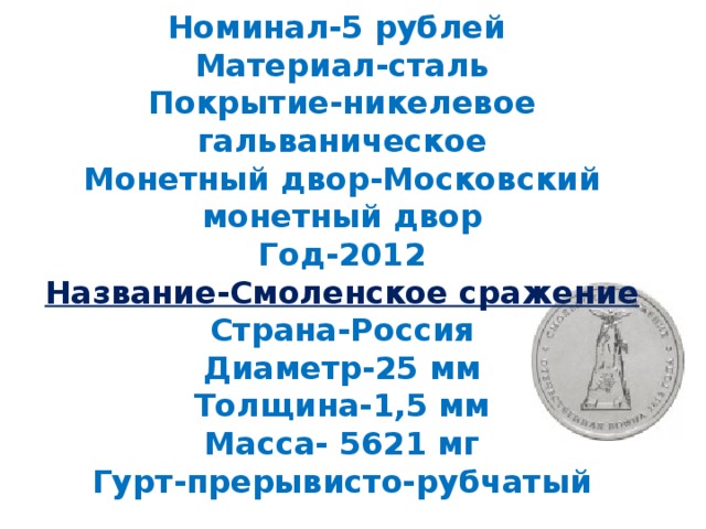 Номинал-5 рублей  Материал-сталь  Покрытие-никелевое гальваническое  Монетный двор-Московский монетный двор  Год-2012  Название-Смоленское сражение  Страна-Россия  Диаметр-25 мм  Толщина-1,5 мм  Масса- 5621 мг  Гурт-прерывисто-рубчатый