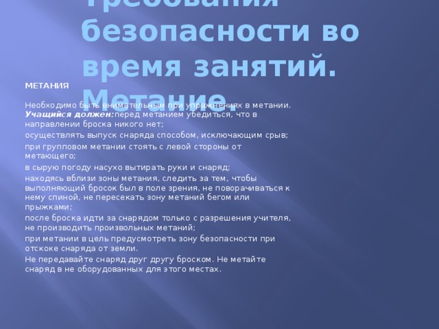 Требования безопасности во время занятий. Метание. МЕТАНИЯ   Необходимо быть внимательным при упражнениях в метании.  Учащийся должен: перед метанием убедиться, что в направлении броска никого нет; осуществлять выпуск снаряда способом, исключающим срыв; при групповом метании стоять с левой стороны от метающего; в сырую погоду насухо вытирать руки и снаряд; находясь вблизи зоны метания, следить за тем, чтобы выполняющий бросок был в поле зрения, не поворачиваться к нему спиной, не пересекать зону метаний бегом или прыжками; после броска идти за снарядом только с разрешения учителя, не производить произвольных метаний; при метании в цель предусмотреть зону безопасности при отскоке снаряда от земли. Не передавайте снаряд друг другу броском. Не метайте снаряд в не оборудованных для этого местах.